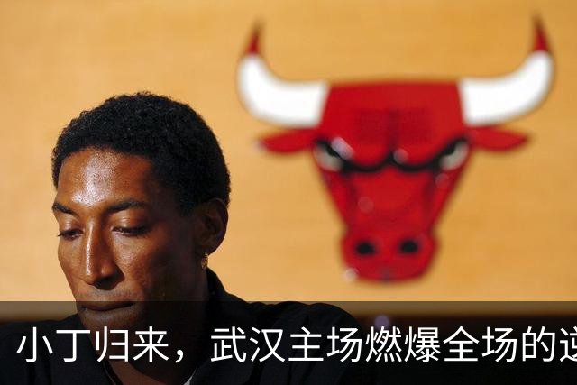 小丁归来，武汉主场燃爆全场的逆天表现！